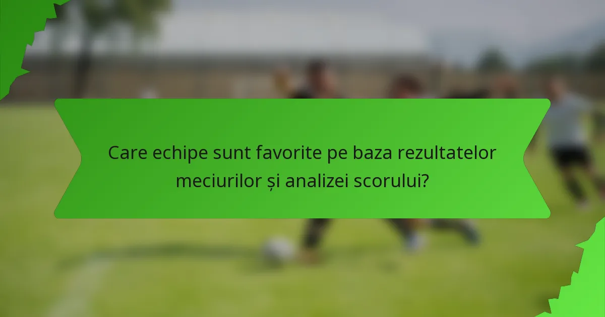 Care echipe sunt favorite pe baza rezultatelor meciurilor și analizei scorului?