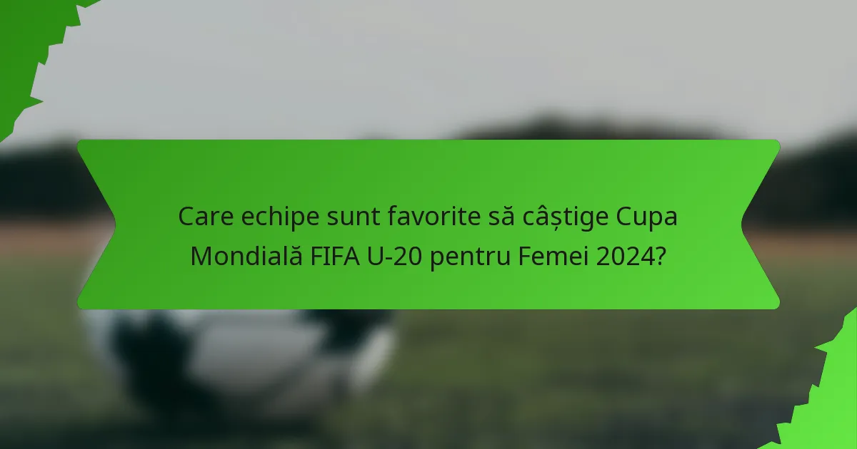 Care echipe sunt favorite să câștige Cupa Mondială FIFA U-20 pentru Femei 2024?