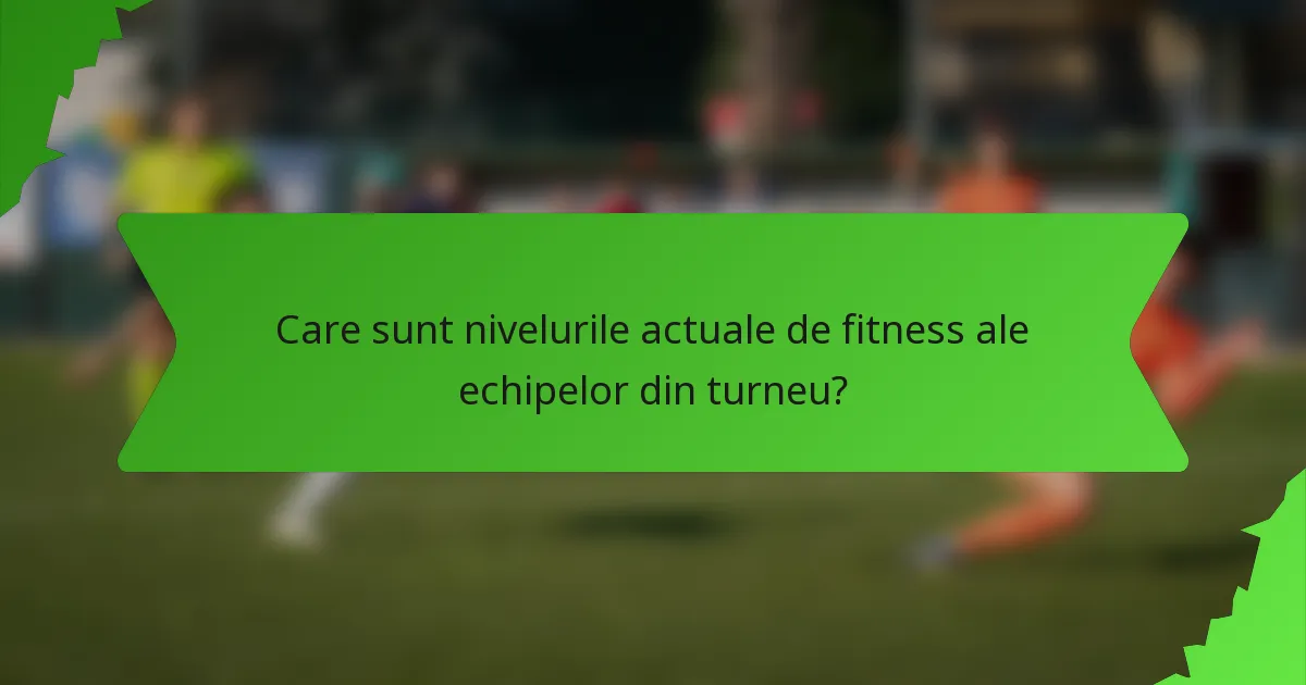 Care sunt nivelurile actuale de fitness ale echipelor din turneu?
