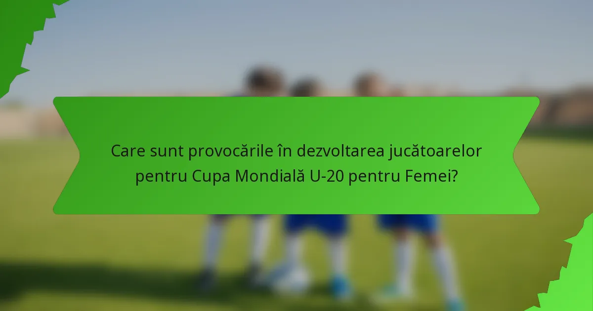 Care sunt provocările în dezvoltarea jucătoarelor pentru Cupa Mondială U-20 pentru Femei?