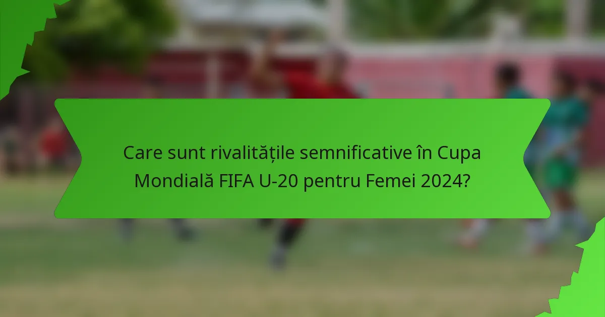 Care sunt rivalitățile semnificative în Cupa Mondială FIFA U-20 pentru Femei 2024?