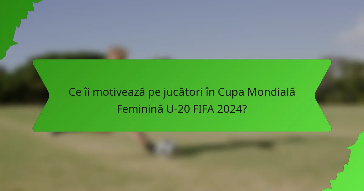 Ce îi motivează pe jucători în Cupa Mondială Feminină U-20 FIFA 2024?