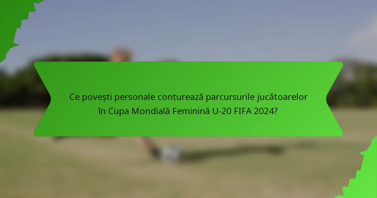Ce povești personale conturează parcursurile jucătoarelor în Cupa Mondială Feminină U-20 FIFA 2024?