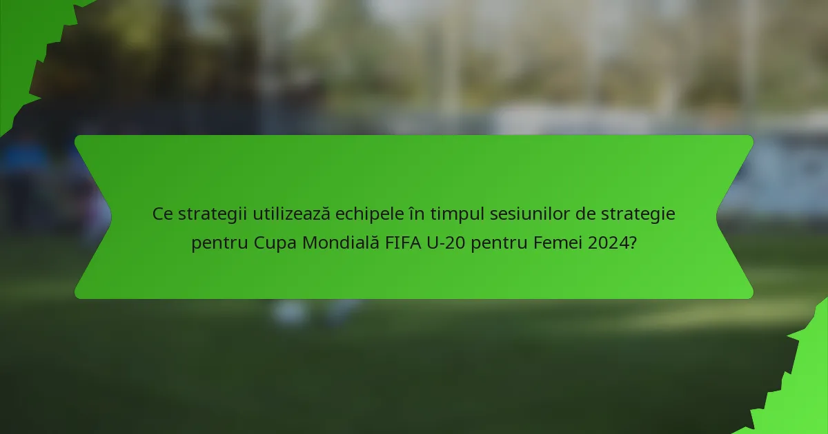 Ce strategii utilizează echipele în timpul sesiunilor de strategie pentru Cupa Mondială FIFA U-20 pentru Femei 2024?