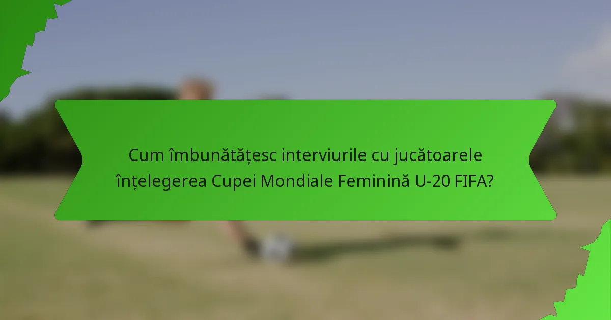 Cum îmbunătățesc interviurile cu jucătoarele înțelegerea Cupei Mondiale Feminină U-20 FIFA?