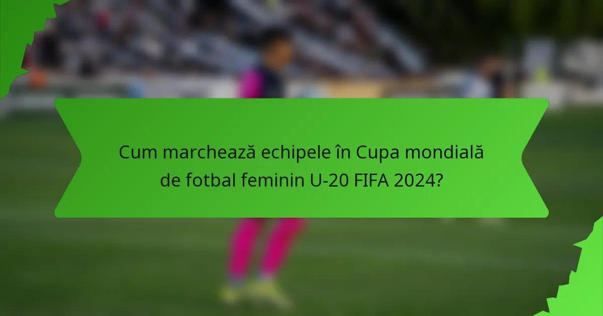 Cum marchează echipele în Cupa mondială de fotbal feminin U-20 FIFA 2024?