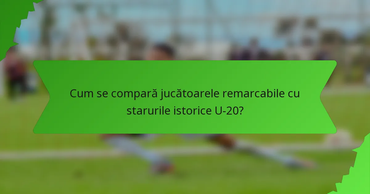 Cum se compară jucătoarele remarcabile cu starurile istorice U-20?
