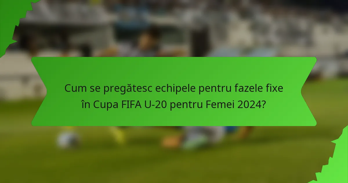 Cum se pregătesc echipele pentru fazele fixe în Cupa FIFA U-20 pentru Femei 2024?